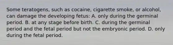 Some teratogens, such as cocaine, cigarette smoke, or alcohol, can damage the developing fetus: A. only during the germinal period. B. at any stage before birth. C. during the germinal period and the fetal period but not the embryonic period. D. only during the fetal period.