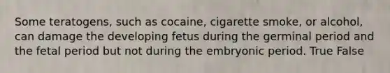 Some teratogens, such as cocaine, cigarette smoke, or alcohol, can damage the developing fetus during the germinal period and the fetal period but not during the embryonic period. True False