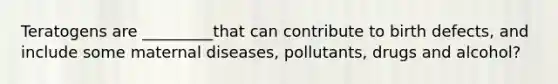 Teratogens are _________that can contribute to birth defects, and include some maternal diseases, pollutants, drugs and alcohol?