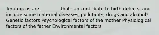 Teratogens are _________that can contribute to birth defects, and include some maternal diseases, pollutants, drugs and alcohol? Genetic factors Psychological factors of the mother Physiological factors of the father Environmental factors