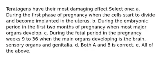 Teratogens have their most damaging effect Select one: a. During the first phase of pregnancy when the cells start to divide and become implanted in the uterus. b. During the embryonic period in the first two months of pregnancy when most major organs develop. c. During the fetal period in the pregnancy weeks 9 to 36 when the main organs developing is the brain, sensory organs and genitalia. d. Both A and B is correct. e. All of the above.