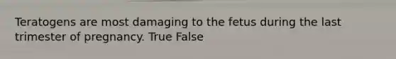 Teratogens are most damaging to the fetus during the last trimester of pregnancy. True False