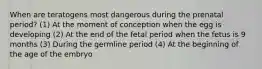 When are teratogens most dangerous during the prenatal period? (1) At the moment of conception when the egg is developing (2) At the end of the fetal period when the fetus is 9 months (3) During the germline period (4) At the beginning of the age of the embryo