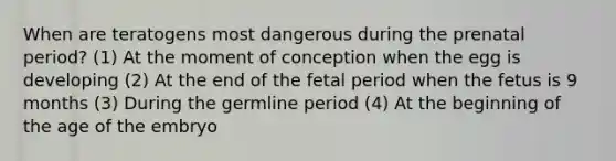 When are teratogens most dangerous during the prenatal period? (1) At the moment of conception when the egg is developing (2) At the end of the fetal period when the fetus is 9 months (3) During the germline period (4) At the beginning of the age of the embryo