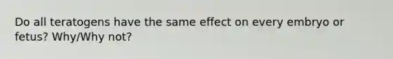 Do all teratogens have the same effect on every embryo or fetus? Why/Why not?