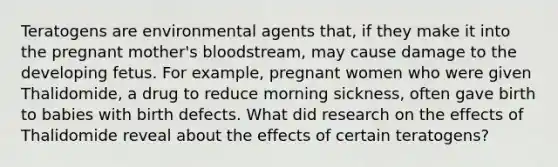 Teratogens are environmental agents that, if they make it into the pregnant mother's bloodstream, may cause damage to the developing fetus. For example, pregnant women who were given Thalidomide, a drug to reduce morning sickness, often gave birth to babies with birth defects. What did research on the effects of Thalidomide reveal about the effects of certain teratogens?