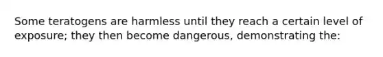 Some teratogens are harmless until they reach a certain level of exposure; they then become dangerous, demonstrating the: