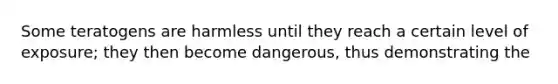 Some teratogens are harmless until they reach a certain level of exposure; they then become dangerous, thus demonstrating the