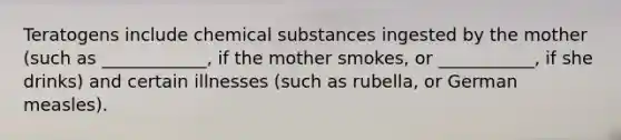 Teratogens include chemical substances ingested by the mother (such as ____________, if the mother smokes, or ___________, if she drinks) and certain illnesses (such as rubella, or German measles).