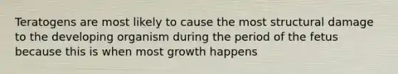 Teratogens are most likely to cause the most structural damage to the developing organism during the period of the fetus because this is when most growth happens