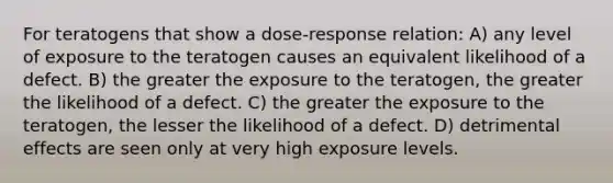 For teratogens that show a dose-response relation: A) any level of exposure to the teratogen causes an equivalent likelihood of a defect. B) the greater the exposure to the teratogen, the greater the likelihood of a defect. C) the greater the exposure to the teratogen, the lesser the likelihood of a defect. D) detrimental effects are seen only at very high exposure levels.