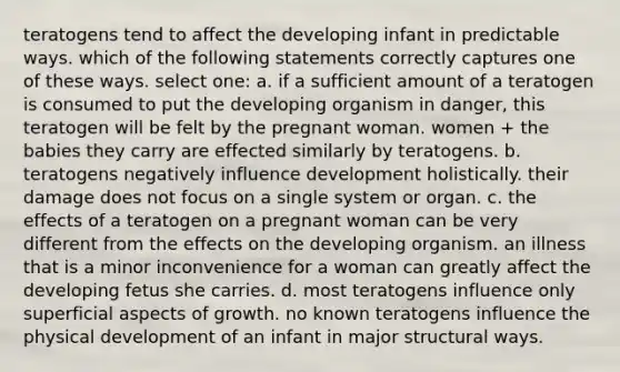 teratogens tend to affect the developing infant in predictable ways. which of the following statements correctly captures one of these ways. select one: a. if a sufficient amount of a teratogen is consumed to put the developing organism in danger, this teratogen will be felt by the pregnant woman. women + the babies they carry are effected similarly by teratogens. b. teratogens negatively influence development holistically. their damage does not focus on a single system or organ. c. the effects of a teratogen on a pregnant woman can be very different from the effects on the developing organism. an illness that is a minor inconvenience for a woman can greatly affect the developing fetus she carries. d. most teratogens influence only superficial aspects of growth. no known teratogens influence the physical development of an infant in major structural ways.