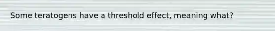 Some teratogens have a threshold effect, meaning what?