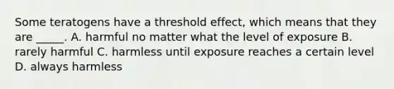 Some teratogens have a threshold effect, which means that they are _____. A. harmful no matter what the level of exposure B. rarely harmful C. harmless until exposure reaches a certain level D. always harmless