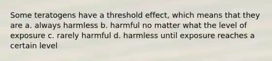 Some teratogens have a threshold effect, which means that they are a. always harmless b. harmful no matter what the level of exposure c. rarely harmful d. harmless until exposure reaches a certain level