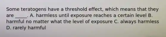 Some teratogens have a threshold effect, which means that they are _____. A. harmless until exposure reaches a certain level B. harmful no matter what the level of exposure C. always harmless D. rarely harmful