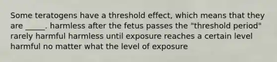 Some teratogens have a threshold effect, which means that they are _____. harmless after the fetus passes the "threshold period" rarely harmful harmless until exposure reaches a certain level harmful no matter what the level of exposure