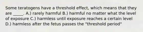 Some teratogens have a threshold effect, which means that they are _____. A.) rarely harmful B.) harmful no matter what the level of exposure C.) harmless until exposure reaches a certain level D.) harmless after the fetus passes the "threshold period"