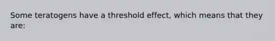 Some teratogens have a threshold effect, which means that they are: