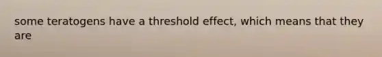 some teratogens have a threshold effect, which means that they are