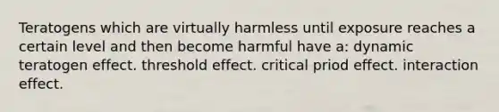 Teratogens which are virtually harmless until exposure reaches a certain level and then become harmful have a: dynamic teratogen effect. threshold effect. critical priod effect. interaction effect.