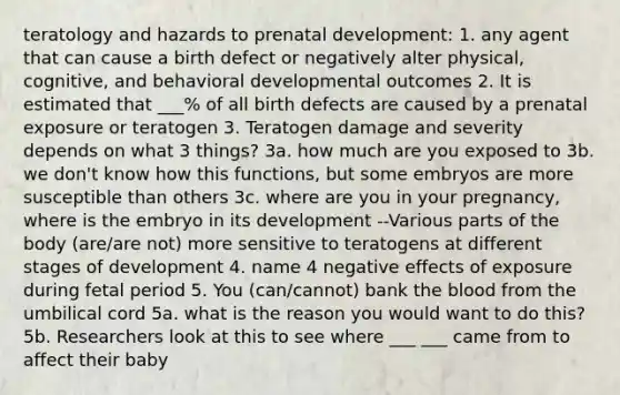 teratology and hazards to prenatal development: 1. any agent that can cause a birth defect or negatively alter physical, cognitive, and behavioral developmental outcomes 2. It is estimated that ___% of all birth defects are caused by a prenatal exposure or teratogen 3. Teratogen damage and severity depends on what 3 things? 3a. how much are you exposed to 3b. we don't know how this functions, but some embryos are more susceptible than others 3c. where are you in your pregnancy, where is the embryo in its development --Various parts of the body (are/are not) more sensitive to teratogens at different stages of development 4. name 4 negative effects of exposure during fetal period 5. You (can/cannot) bank the blood from the umbilical cord 5a. what is the reason you would want to do this? 5b. Researchers look at this to see where ___ ___ came from to affect their baby