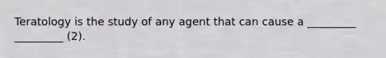 Teratology is the study of any agent that can cause a _________ _________ (2).