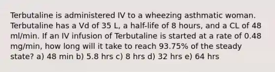 Terbutaline is administered IV to a wheezing asthmatic woman. Terbutaline has a Vd of 35 L, a half-life of 8 hours, and a CL of 48 ml/min. If an IV infusion of Terbutaline is started at a rate of 0.48 mg/min, how long will it take to reach 93.75% of the steady state? a) 48 min b) 5.8 hrs c) 8 hrs d) 32 hrs e) 64 hrs