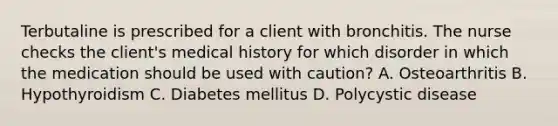 Terbutaline is prescribed for a client with bronchitis. The nurse checks the client's medical history for which disorder in which the medication should be used with caution? A. Osteoarthritis B. Hypothyroidism C. Diabetes mellitus D. Polycystic disease