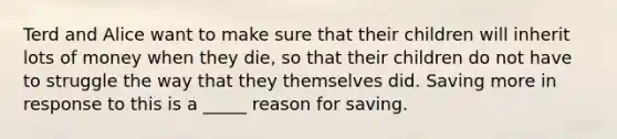 Terd and Alice want to make sure that their children will inherit lots of money when they die, so that their children do not have to struggle the way that they themselves did. Saving more in response to this is a _____ reason for saving.