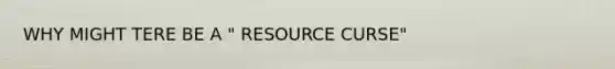 WHY MIGHT TERE BE A " RESOURCE CURSE"