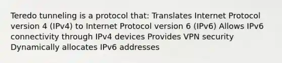 Teredo tunneling is a protocol that: Translates Internet Protocol version 4 (IPv4) to Internet Protocol version 6 (IPv6) Allows IPv6 connectivity through IPv4 devices Provides VPN security Dynamically allocates IPv6 addresses