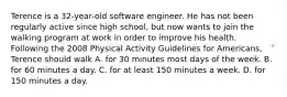 Terence is a 32-year-old software engineer. He has not been regularly active since high school, but now wants to join the walking program at work in order to improve his health. Following the 2008 Physical Activity Guidelines for Americans, Terence should walk A. for 30 minutes most days of the week. B. for 60 minutes a day. C. for at least 150 minutes a week. D. for 150 minutes a day.