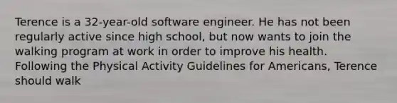 Terence is a 32-year-old software engineer. He has not been regularly active since high school, but now wants to join the walking program at work in order to improve his health. Following the Physical Activity Guidelines for Americans, Terence should walk