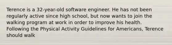 Terence is a 32-year-old software engineer. He has not been regularly active since high school, but now wants to join the walking program at work in order to improve his health. Following the Physical Activity Guidelines for Americans, Terence should walk