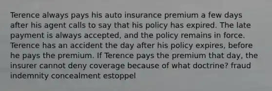 Terence always pays his auto insurance premium a few days after his agent calls to say that his policy has expired. The late payment is always accepted, and the policy remains in force. Terence has an accident the day after his policy expires, before he pays the premium. If Terence pays the premium that day, the insurer cannot deny coverage because of what doctrine? fraud indemnity concealment estoppel