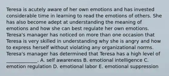 Teresa is acutely aware of her own emotions and has invested considerable time in learning to read the emotions of others. She has also become adept at understanding the meaning of emotions and how she can best regulate her own emotions.​ Teresa's manager has noticed on more than one occasion that Teresa is very skilled in understanding why she is angry and how to express herself without violating any organizational norms.​ Teresa's manager has determined that Teresa has a high level of​ _____________. A. self awareness B. emotional intelligence C. emotion regulation D. emotional labor E. emotional suppression