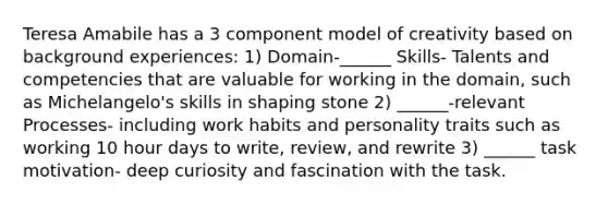 Teresa Amabile has a 3 component model of creativity based on background experiences: 1) Domain-______ Skills- Talents and competencies that are valuable for working in the domain, such as Michelangelo's skills in shaping stone 2) ______-relevant Processes- including work habits and personality traits such as working 10 hour days to write, review, and rewrite 3) ______ task motivation- deep curiosity and fascination with the task.