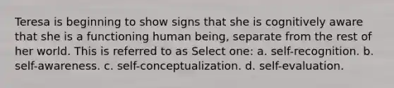 Teresa is beginning to show signs that she is cognitively aware that she is a functioning human being, separate from the rest of her world. This is referred to as Select one: a. self-recognition. b. self-awareness. c. self-conceptualization. d. self-evaluation.