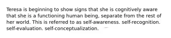 Teresa is beginning to show signs that she is cognitively aware that she is a functioning human being, separate from the rest of her world. This is referred to as self-awareness. self-recognition. self-evaluation. self-conceptualization.