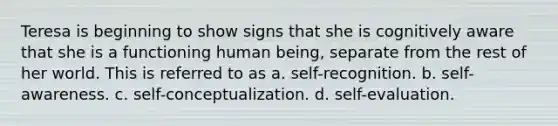 Teresa is beginning to show signs that she is cognitively aware that she is a functioning human being, separate from the rest of her world. This is referred to as a. self-recognition. b. self-awareness. c. self-conceptualization. d. self-evaluation.