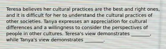 Teresa believes her cultural practices are the best and right ones, and it is difficult for her to understand the cultural practices of other societies. Tanya expresses an appreciation for cultural differences and a willingness to consider the perspectives of people in other cultures. Teresa's view demonstrates ________, while Tanya's view demonstrates ________.