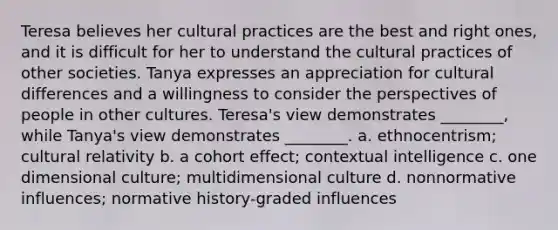 Teresa believes her cultural practices are the best and right ones, and it is difficult for her to understand the cultural practices of other societies. Tanya expresses an appreciation for cultural differences and a willingness to consider the perspectives of people in other cultures. Teresa's view demonstrates ________, while Tanya's view demonstrates ________. a. ethnocentrism; cultural relativity b. a cohort effect; contextual intelligence c. one dimensional culture; multidimensional culture d. nonnormative influences; normative history-graded influences