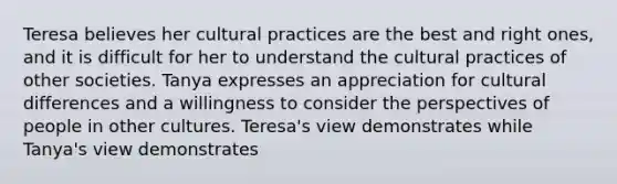 Teresa believes her cultural practices are the best and right ones, and it is difficult for her to understand the cultural practices of other societies. Tanya expresses an appreciation for cultural differences and a willingness to consider the perspectives of people in other cultures. Teresa's view demonstrates while Tanya's view demonstrates