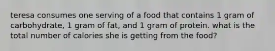 teresa consumes one serving of a food that contains 1 gram of carbohydrate, 1 gram of fat, and 1 gram of protein. what is the total number of calories she is getting from the food?