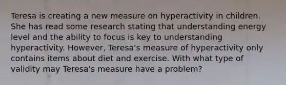 Teresa is creating a new measure on hyperactivity in children. She has read some research stating that understanding energy level and the ability to focus is key to understanding hyperactivity. However, Teresa's measure of hyperactivity only contains items about diet and exercise. With what type of validity may Teresa's measure have a problem?