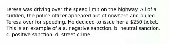 Teresa was driving over the speed limit on the highway. All of a sudden, the police officer appeared out of nowhere and pulled Teresa over for speeding. He decided to issue her a 250 ticket. This is an example of a a. negative sanction. b. neutral sanction. c. positive sanction. d. street crime.