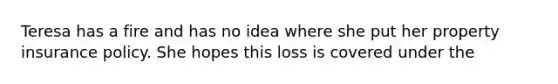 Teresa has a fire and has no idea where she put her property insurance policy. She hopes this loss is covered under the