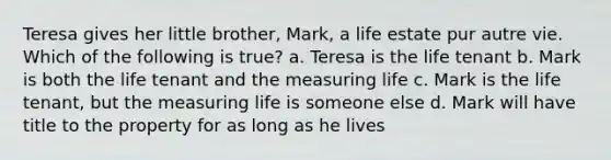 Teresa gives her little brother, Mark, a life estate pur autre vie. Which of the following is true? a. Teresa is the life tenant b. Mark is both the life tenant and the measuring life c. Mark is the life tenant, but the measuring life is someone else d. Mark will have title to the property for as long as he lives