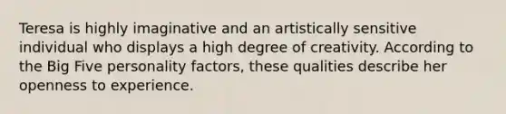 Teresa is highly imaginative and an artistically sensitive individual who displays a high degree of creativity. According to the Big Five personality factors, these qualities describe her openness to experience.